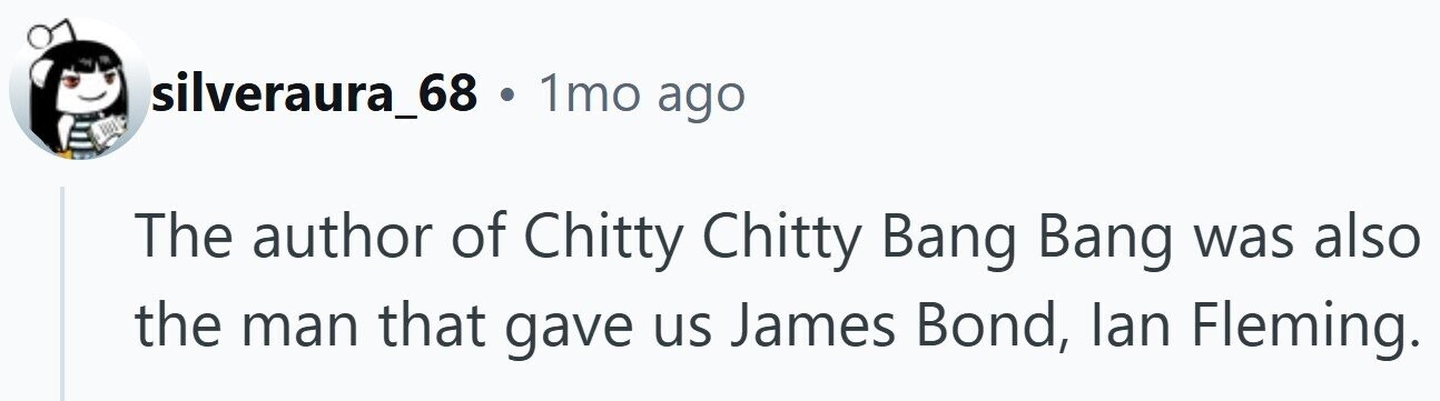 silveraura_68 . 1mo ago The author of Chitty Chitty Bang Bang was also the man that gave us James Bond, lan Fleming.