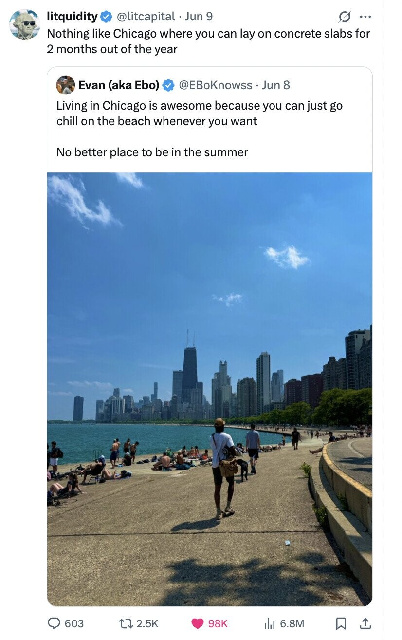 litquidity @litcapital Jun 9 0 ... Nothing like Chicago where you can lay on concrete slabs for 2 months out of the year Evan (aka Ebo) @EBoKnowss Jun 8 Living in Chicago is awesome because you can just go chill on the beach whenever you want No better place to be in the summer 603 2.5K 98K del 6.8M