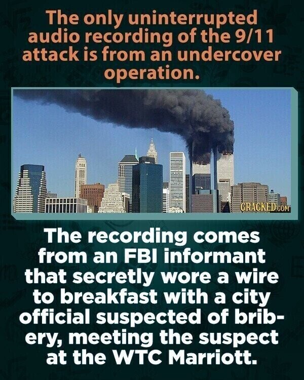 The only uninterrupted audio recording of the 9/11 attack is from an undercover operation. CRACKED.COM The recording comes from an FBI informant that secretly wore a wire to breakfast with a city official suspected of brib- ery, meeting the suspect at the WTC Marriott.