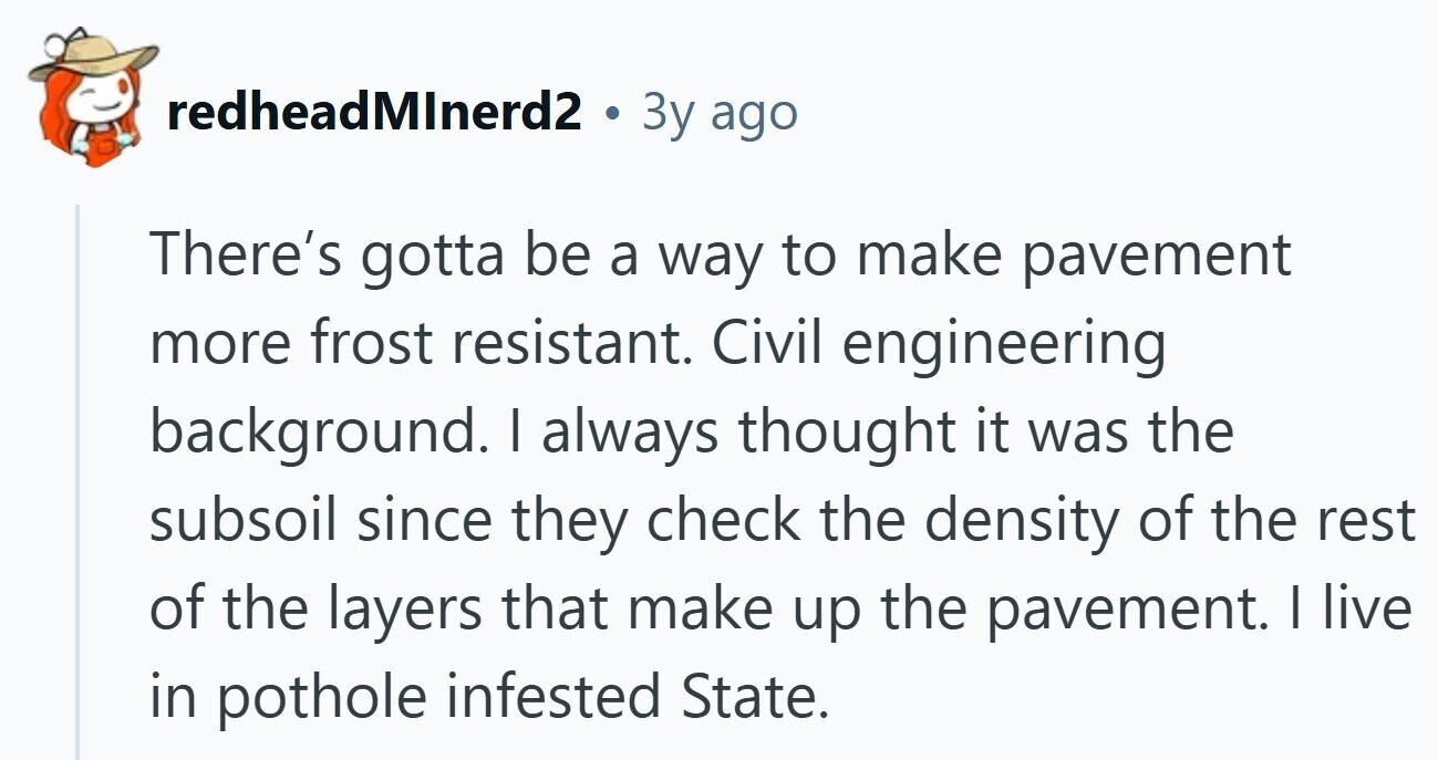 redheadMInerd2 . Зу ago There's gotta be a way to make pavement more frost resistant. Civil engineering background. I always thought it was the subsoil since they check the density of the rest of the layers that make up the pavement. I live in pothole infested State.