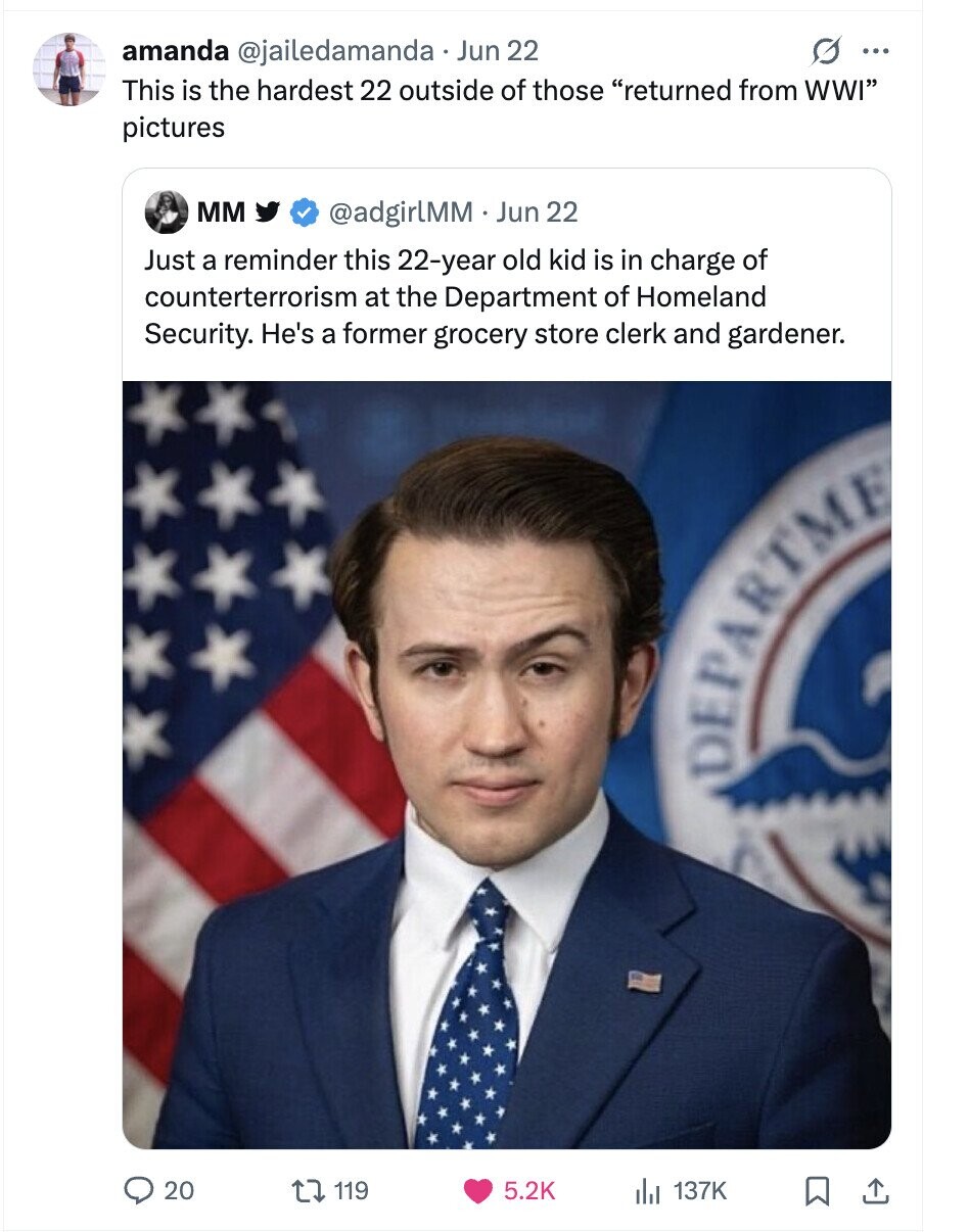 amanda @jailedamanda Jun 22 G ... This is the hardest 22 outside of those returned from WWI pictures мм @adgirlMM Jun 22 Just a reminder this 22-year old kid is in charge of counterterrorism at the Department of Homeland Security. He's a former grocery store clerk and gardener. DEPARTME 20 119 5.2K 137K