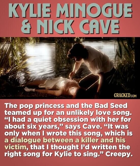 KYLIE MINOGUE & NICK CAVE CRACKED.COM The pop princess and the Bad Seed teamed up for an unlikely love song. I had a quiet obsession with her for about six years, says Cave. It was only when I wrote this song, which is a dialogue between a killer and his victim, that I thought I'd written the right song for Kylie to sing. Creepy.