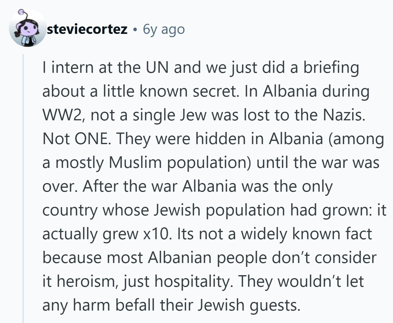 steviecortez 6y ago I intern at the UN and we just did a briefing about a little known secret. In Albania during WW2, not a single Jew was lost to the Nazis. Not ONE. They were hidden in Albania (among a mostly Muslim population) until the war was over. After the war Albania was the only country whose Jewish population had grown: it actually grew x10. Its not a widely known fact because most Albanian people don't consider it heroism, just hospitality. They wouldn't let any harm befall their Jewish guests.