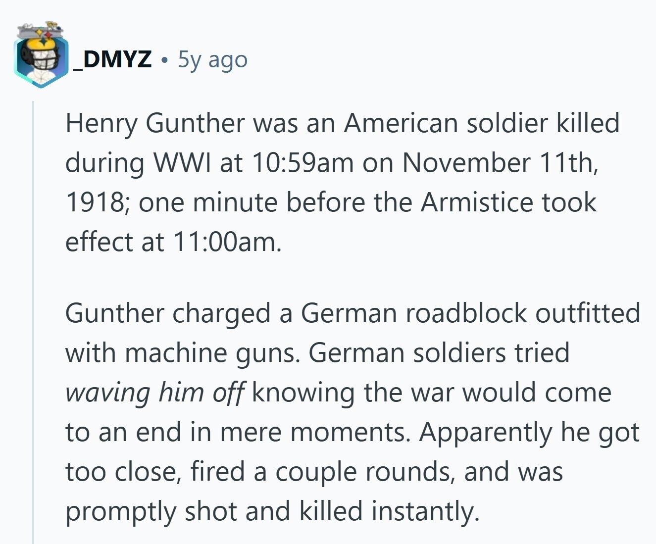 _DMYZ 5y ago Henry Gunther was an American soldier killed during WWI at 10:59am on November 11th, 1918; one minute before the Armistice took effect at 11:00am. Gunther charged a German roadblock outfitted with machine guns. German soldiers tried waving him off knowing the war would come to an end in mere moments. Apparently he got too close, fired a couple rounds, and was promptly shot and killed instantly.