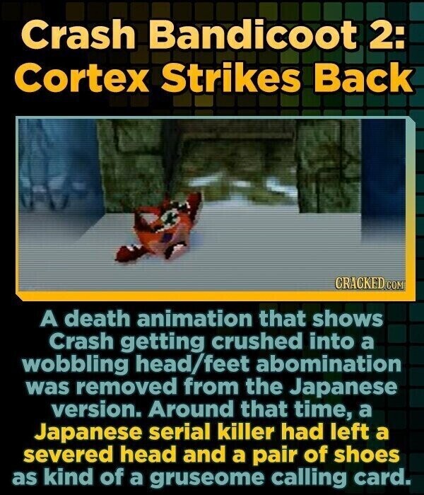 Crash Bandicoot 2: Cortex Strikes Back CRACKED COM A death animation that shows Crash getting crushed into a wobbling head/feet abomination was removed from the Japanese version. Around that time, a Japanese serial killer had left a severed head and a pair of shoes as kind of a gruseome calling card.