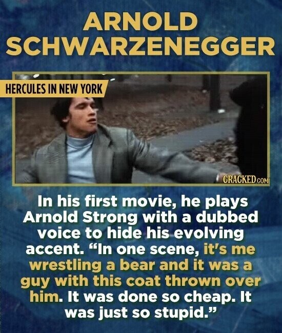 ARNOLD SCHWARZENEGGER HERCULES IN NEW YORK CRACKED.COM In his first movie, he plays Arnold Strong with a dubbed voice to hide his evolving accent. In one scene, it's me wrestling a bear and it was a guy with this coat thrown over him. It was done so cheap. It was just so stupid.