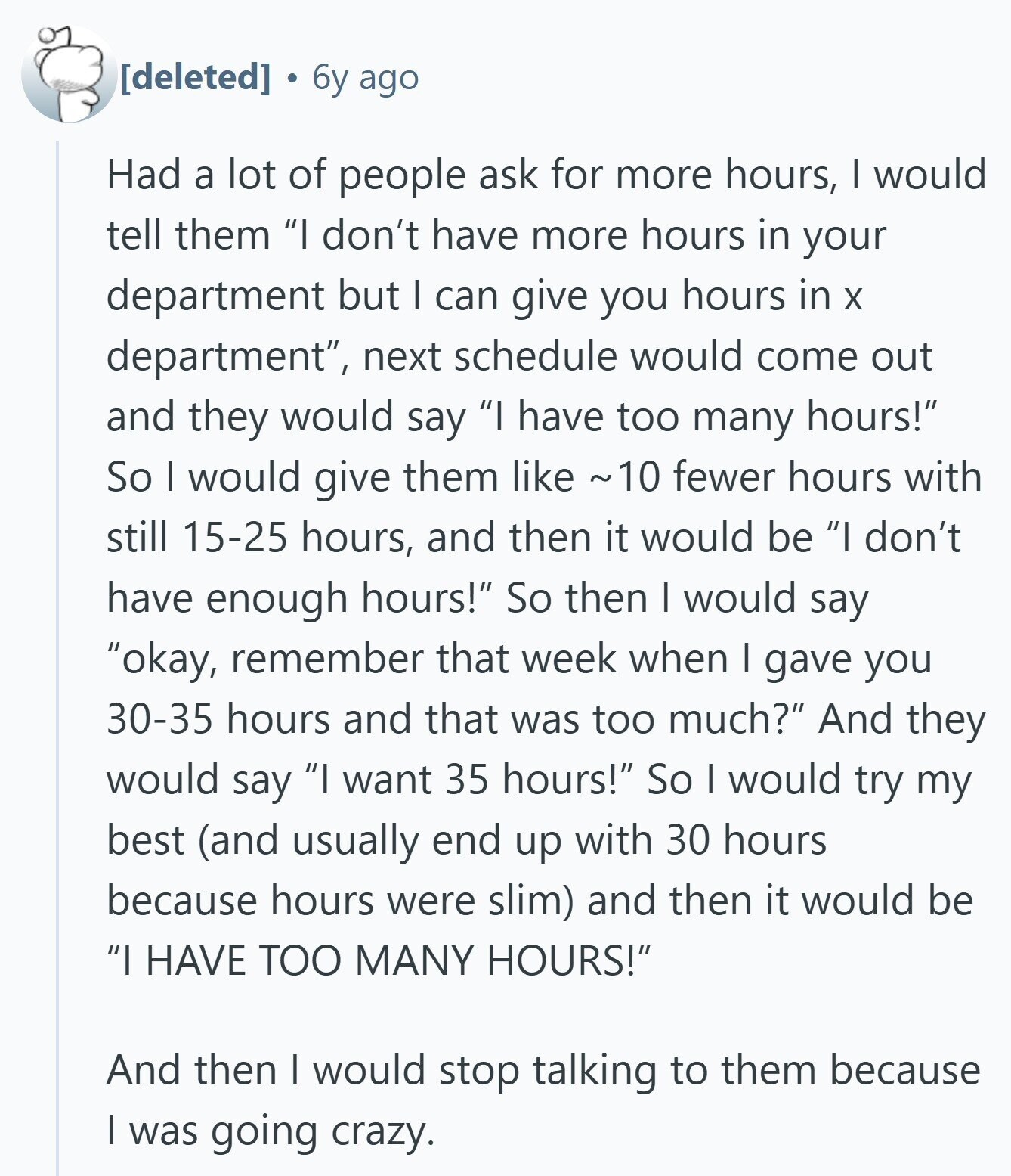  6y ago Had a lot of people ask for more hours, I would tell them I don't have more hours in your department but I can give you hours in X department, next schedule would come out and they would say I have too many hours! So | would give them like e 10 fewer hours with still 15-25 hours, and then it would be I don't have enough hours! So then I would say okay, remember that week when I gave you 30-35 hours and that was too much? And they would say I want 35 hours! So I 