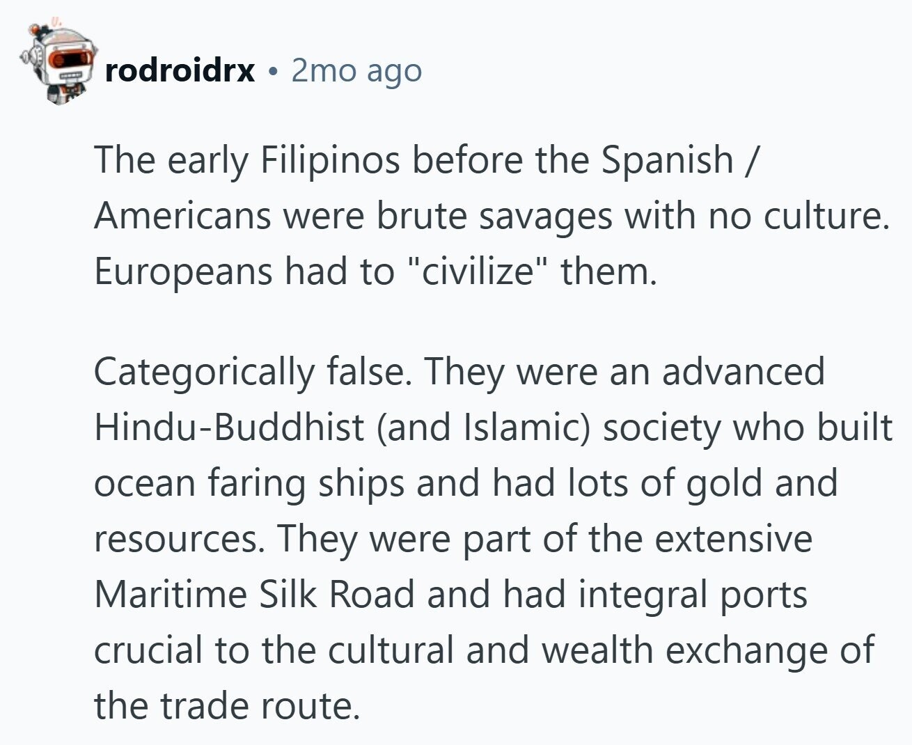 rodroidrx 2mo ago The early Filipinos before the Spanish / Americans were brute savages with no culture. Europeans had to civilize them. Categorically false. They were an advanced Hindu-Buddhist (and Islamic) society who built ocean faring ships and had lots of gold and resources. They were part of the extensive Maritime Silk Road and had integral ports crucial to the cultural and wealth exchange of the trade route.