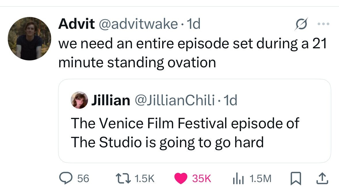 Advit @advitwake.1 1d ... we need an entire episode set during a 21 minute standing ovation Jillian @JillianChili 1 1 1d The Venice Film Festival episode of The Studio is going to go hard 56 1.5K 35K del 1.5M 