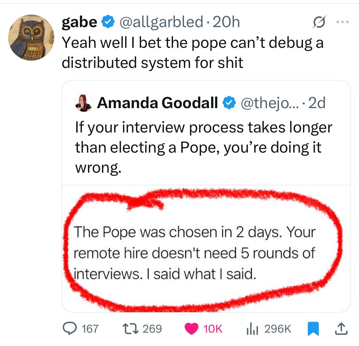 gabe @allgarbled 20h ... Yeah well I bet the pope can't debug a distributed system for shit Amanda Goodall @thejo... 2d If your interview process takes longer than electing a Pope, you're doing it wrong. The Pope was chosen in 2 days. Your remote hire doesn't need 5 rounds of interviews. I said what I said. 167 269 10K 296K 