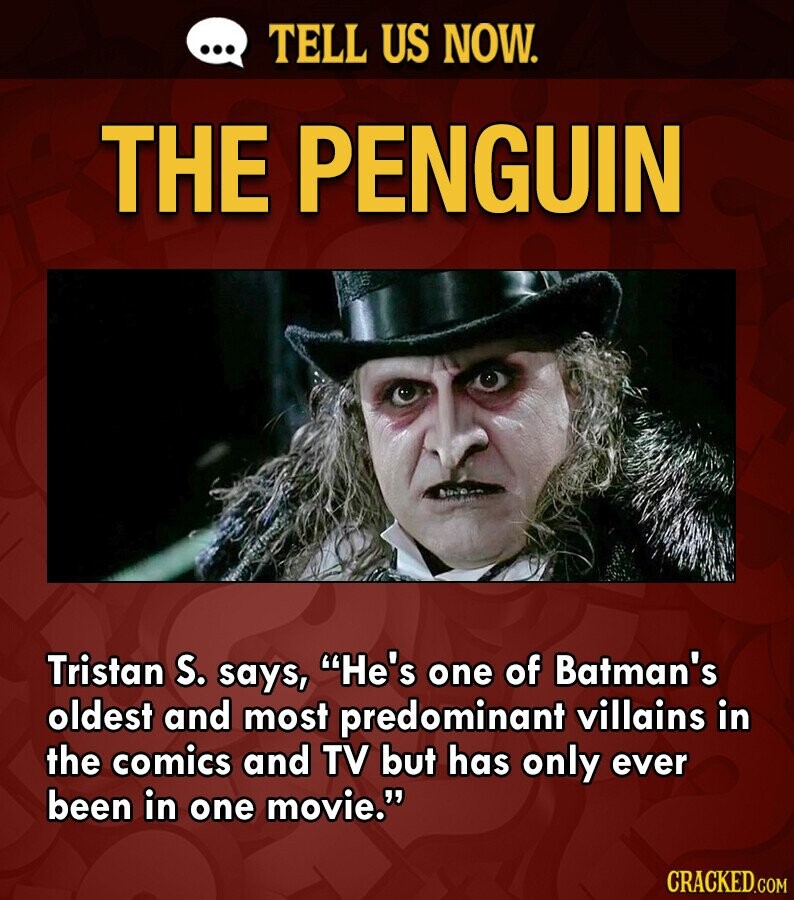 ... TELL US NOW. THE PENGUIN Tristan S. says, He's one of Batman's oldest and most predominant villains in the comics and TV but has only ever been in one movie. CRACKED.COM