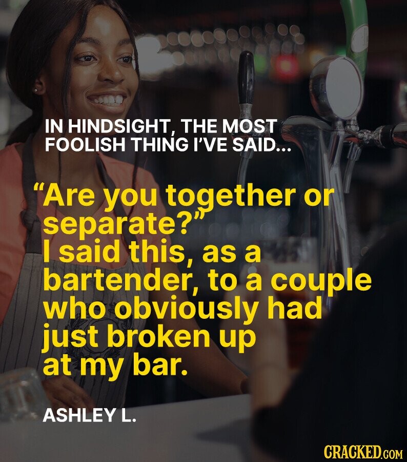 IN HINDSIGHT, THE MOST FOOLISH THING I'VE SAID... Are you together or separate? I said this, as a bartender, to a couple who obviously had just broken up at my bar. ASHLEY L. CRACKED.GOM