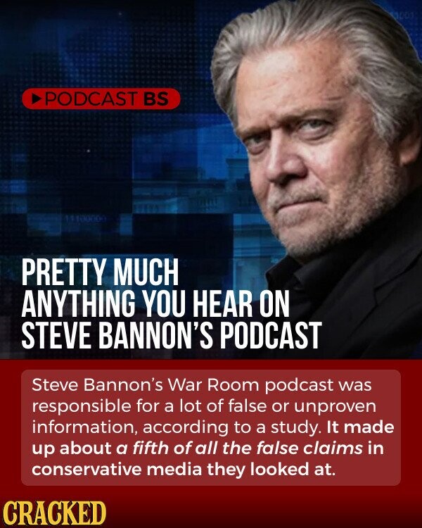 PODCAST BS PRETTY MUCH ANYTHING YOU HEAR ON STEVE BANNON'S PODCAST Steve Bannon's War Room podcast was responsible for a lot of false or unproven information, according to a study. It made up about a fifth of all the false claims in conservative media they looked at. CRACKED