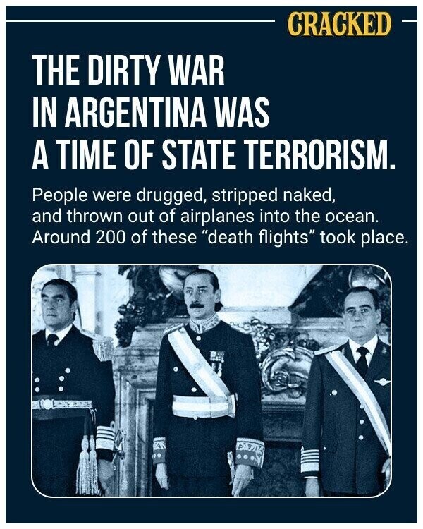 CRACKED THE DIRTY WAR IN ARGENTINA WAS A TIME OF STATE TERRORISM. People were drugged, stripped naked, and thrown out of airplanes into the ocean. Around 200 of these death flights took place.