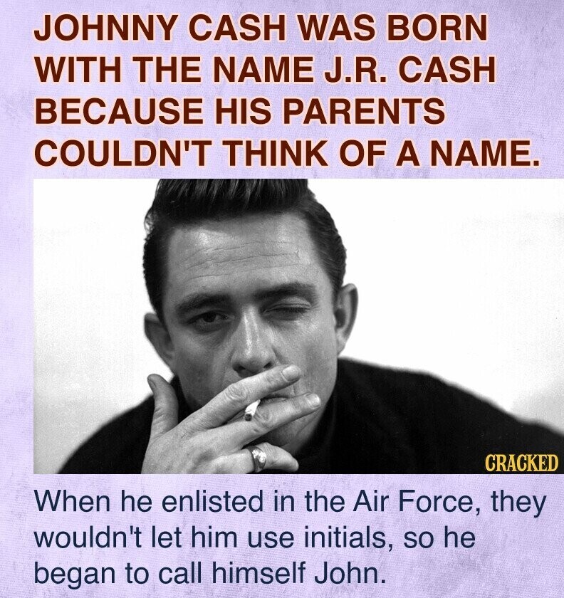 JOHNNY CASH WAS BORN WITH THE NAME J.R. CASH BECAUSE HIS PARENTS COULDN'T THINK OF A NAME. CRACKED When he enlisted in the Air Force, they wouldn't let him use initials, so he began to call himself John.