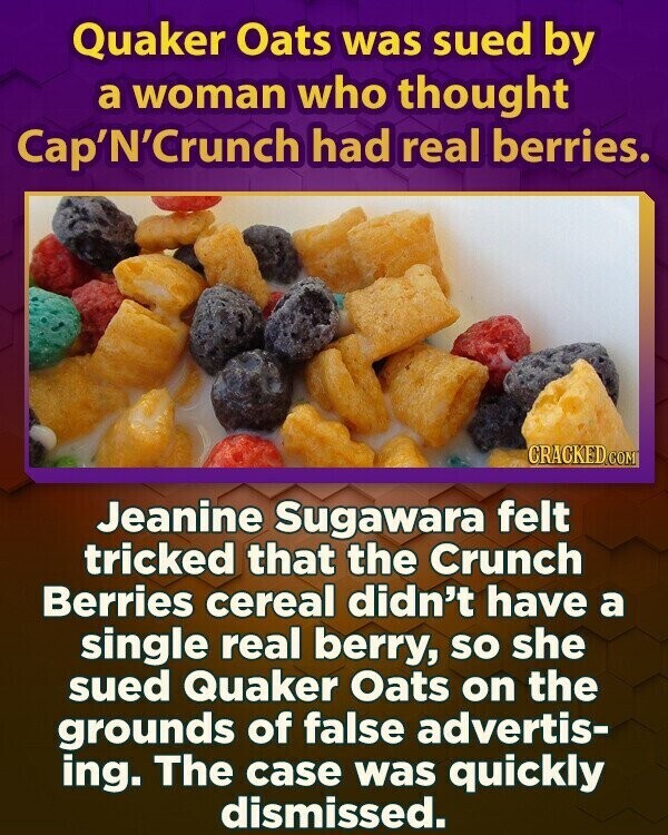 Quaker Oats was sued by a woman who thought Cap'N'Crunch had real berries. CRACKED.COM Jeanine Sugawara felt tricked that the Crunch Berries cereal didn't have a single real berry, so she sued Quaker Oats on the grounds of false advertis- ing. The case was quickly dismissed.