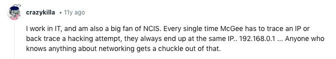 crazykilla 11y ago I work in IT, and am also a big fan of NCIS. Every single time McGee has to trace an IP or back trace a hacking attempt, they always end up at the same IP.. 192.168.0.1 ... Anyone who knows anything about networking gets a chuckle out of that. 
