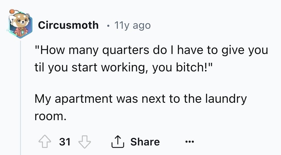 Circusmoth 11y ago How many quarters do I have to give you til you start working, you bitch! My apartment was next to the laundry room. 31 Share ... 