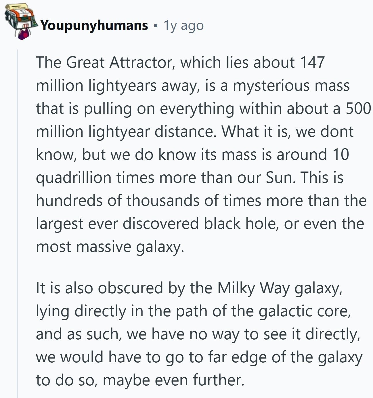 Youpunyhumans 1y ago The Great Attractor, which lies about 147 million lightyears away, is a mysterious mass that is pulling on everything within about a 500 million lightyear distance. What it is, we dont know, but we do know its mass is around 10 quadrillion times more than our Sun. This is hundreds of thousands of times more than the largest ever discovered black hole, or even the most massive galaxy. It is also obscured by the Milky Way galaxy, lying directly in the path of the galactic core, and as such, we have no way to see it directly,