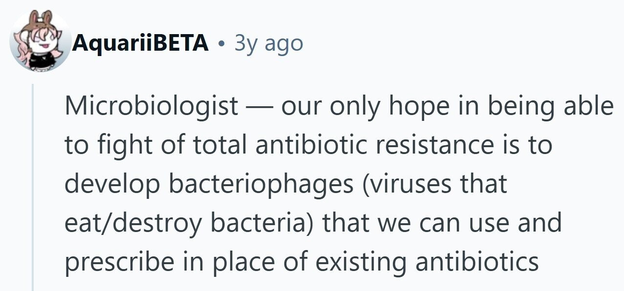 AquariiBETA . 3y ago Microbiologist - our only hope in being able to fight of total antibiotic resistance is to develop bacteriophages (viruses that eat/destroy bacteria) that we can use and prescribe in place of existing antibiotics