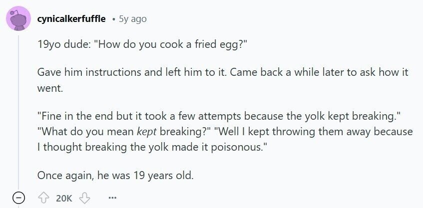 cynicalkerfuffle 5y ago 19yo dude: How do you cook a fried egg? Gave him instructions and left him to it. Came back a while later to ask how it went. Fine in the end but it took a few attempts because the yolk kept breaking. What do you mean kept breaking? Well I kept throwing them away because I thought breaking the yolk made it poisonous. Once again, he was 19 years old. 20K ...