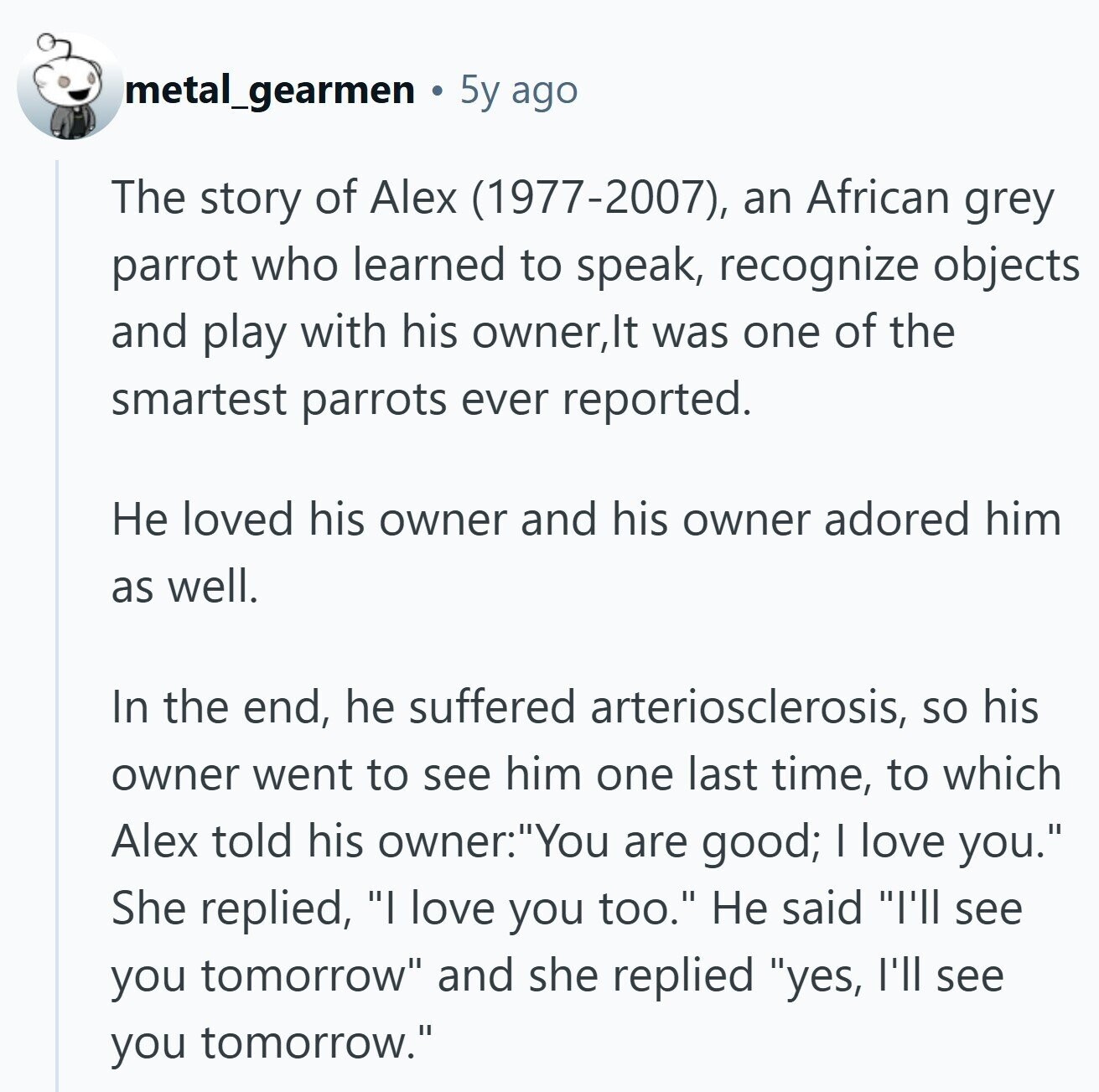 metal_gearmen 5y ago The story of Alex (1977-2007), an African grey parrot who learned to speak, recognize objects and play with his owner,lt was one of the smartest parrots ever reported. Не loved his owner and his owner adored him as well. In the end, he suffered arteriosclerosis, so his owner went to see him one last time, to which Alex told his owner:You are good; I love you. She replied, I love you too. Не said I'll see you tomorrow and she replied yes, I'll see you tomorrow.