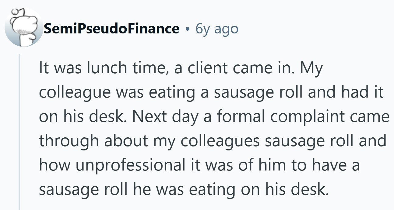 SemiPseudoFinance 6y ago It was lunch time, a client came in. My colleague was eating a sausage roll and had it on his desk. Next day a formal complaint came through about my colleagues sausage roll and how unprofessional it was of him to have a sausage roll he was eating on his desk. 