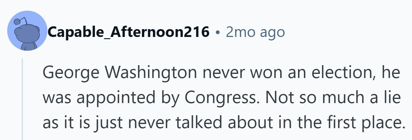 Capable_Afternoon216 . 2mo ago George Washington never won an election, he was appointed by Congress. Not so much a lie as it is just never talked about in the first place.