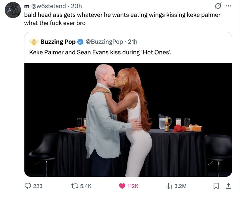 G ... m @w6steland 1.20h bald head ass gets whatever he wants eating wings kissing keke palmer what the fuck ever bro Buzzing Pop @BuzzingPop.21h Keke Palmer and Sean Evans kiss during 'Hot Ones'. 223 5.4K 112K del 3.2M 