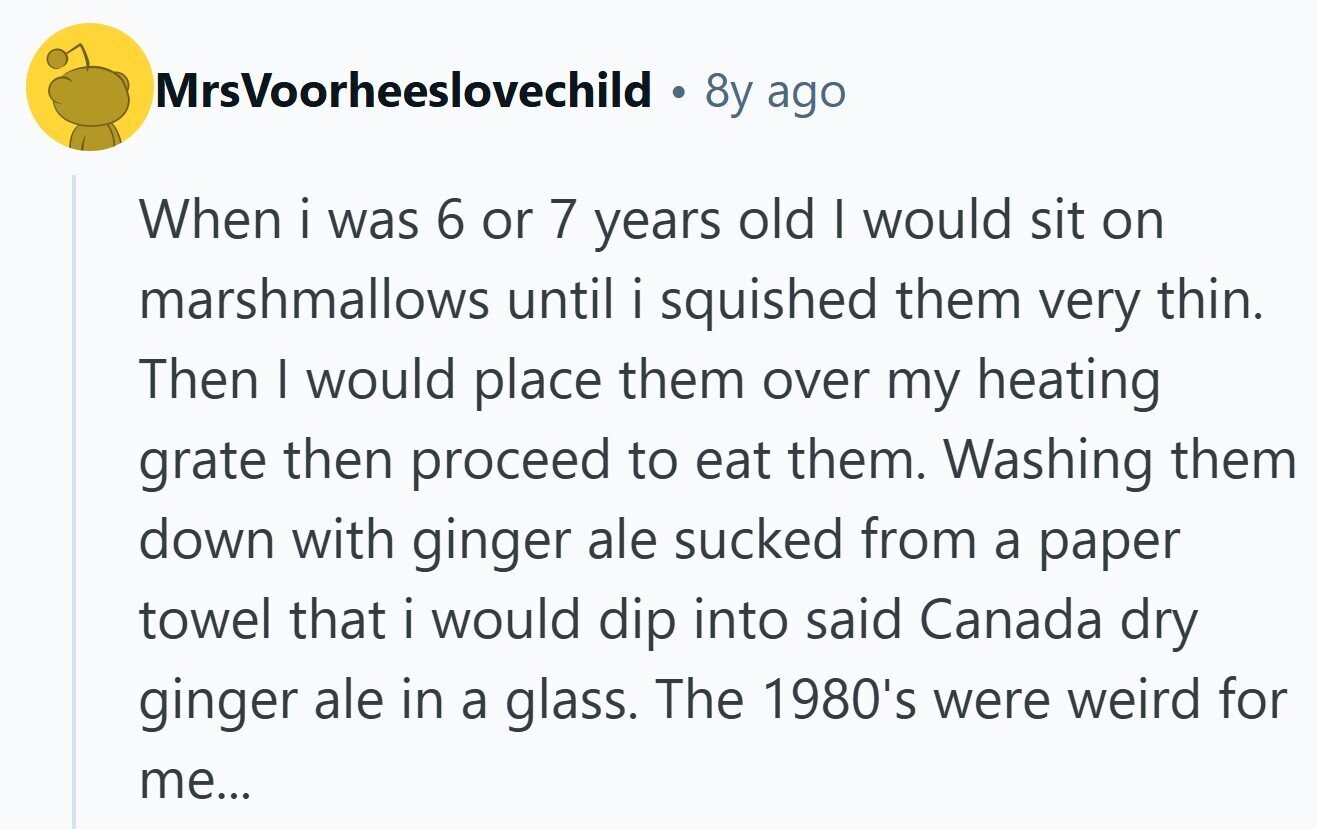 MrsVoorheeslovechild 8y ago When i was 6 or 7 years old I would sit on marshmallows until i squished them very thin. Then I would place them over my heating grate then proceed to eat them. Washing them down with ginger ale sucked from a paper towel that i would dip into said Canada dry ginger ale in a glass. The 1980's were weird for me... 