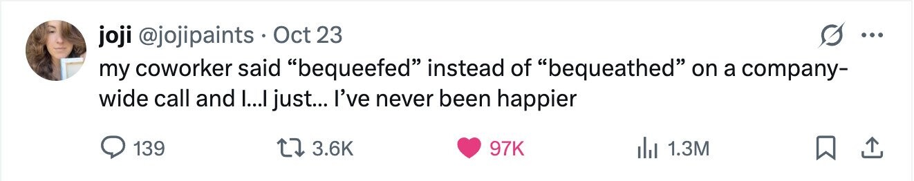 joji @jojipaints Oct 23 ... my coworker said bequeefed instead of bequeathed on a company- wide call and I...I just... I've never been happier 139 3.6K 97K 1.3M 