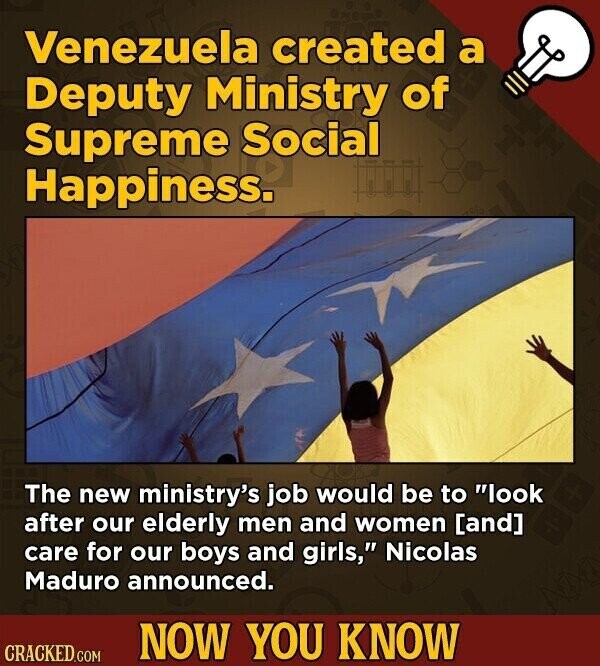 Venezuela created a Deputy Ministry of Supreme Social Happiness. The new ministry's job would be to look after our elderly men and women care for our boys and girls, Nicolas Maduro announced. NOW YOU KNOW CRACKED.COM
