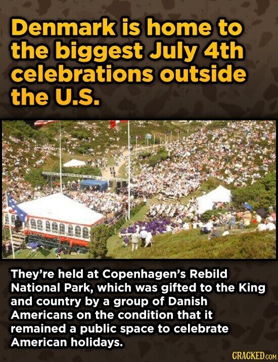 Denmark is home to the biggest July 4th celebrations outside the U.S. They're held at Copenhagen's Rebild National Park, which was gifted to the King and country by a group of Danish Americans on the condition that it remained a public space to celebrate American holidays. CRACKED.COM