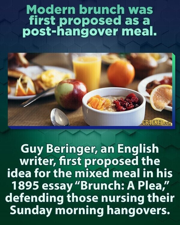 Modern brunch was first proposed as a post-hangover meal. CRACKED.COM Guy Beringer, an English writer, first proposed the idea for the mixed meal in his 1895 essay Brunch: A Plea, defending those nursing their Sunday morning hangovers.