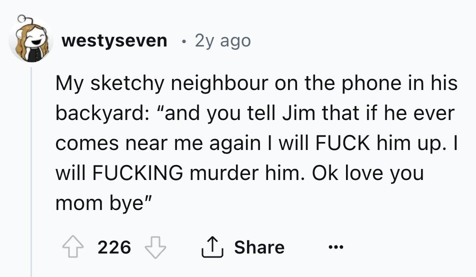 westyseven 2y ago My sketchy neighbour on the phone in his backyard: and you tell Jim that if he ever comes near me again I will FUCK him up. I will FUCKING murder him. Ok love you mom bye Share 226 ... 