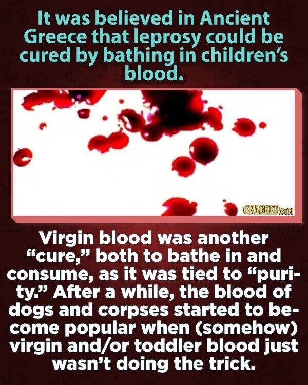 It was believed in Ancient Greece that leprosy could be cured by bathing in children's blood. GRAGKED.COM Virgin blood was another cure, both to bathe in and consume, as it was tied to puri- ty. After a while, the blood of dogs and corpses started to be- come popular when (somehow) virgin and/or toddler blood just wasn't doing the trick.