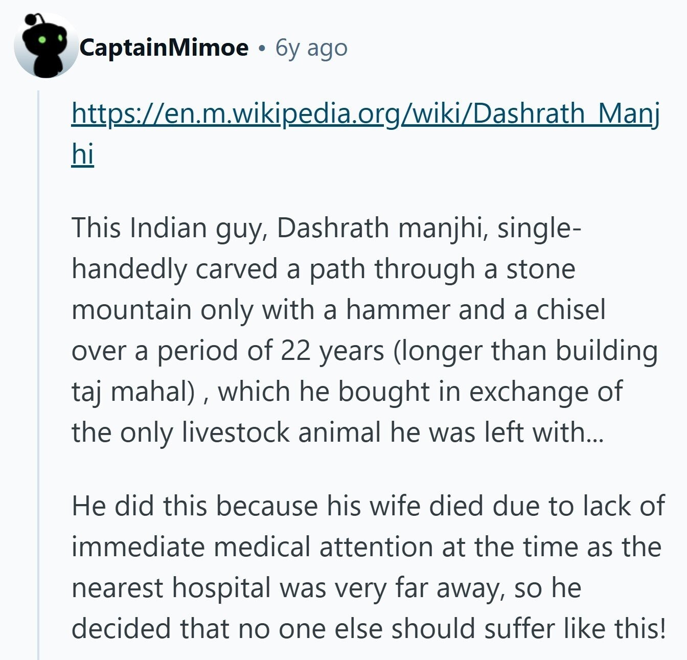 CaptainMimoe 6y ago https://en.m.wikipedia.org/wiki/Dashrath Manj hi This Indian guy, Dashrath manjhi, single- handedly carved a path through a stone mountain only with a hammer and a chisel over a period of 22 years (longer than building taj mahal) , which he bought in exchange of the only livestock animal he was left with... Не did this because his wife died due to lack of immediate medical attention at the time as the nearest hospital was very far away, so he decided that no one else should suffer like this!