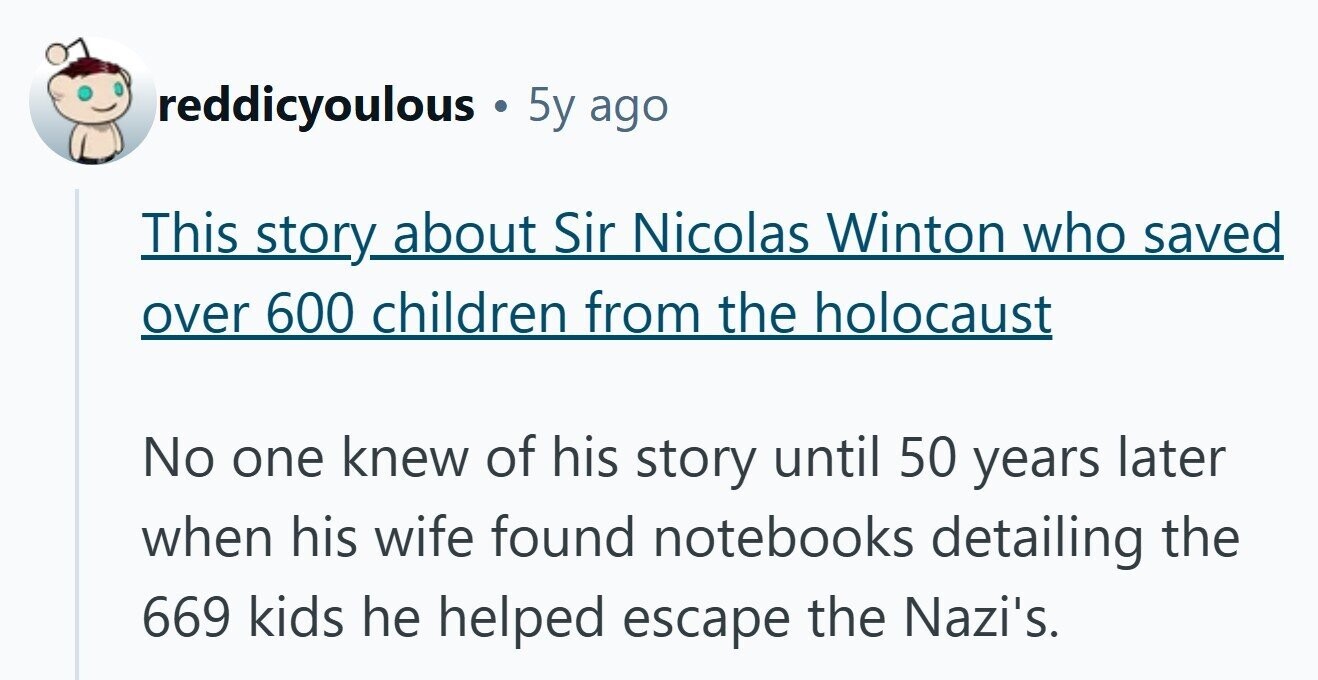 reddicyoulous 5y ago This story about Sir Nicolas Winton who saved over 600 children from the holocaust No one knew of his story until 50 years later when his wife found notebooks detailing the 669 kids he helped escape the Nazi's.