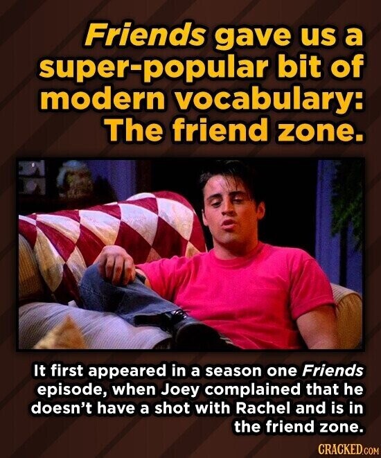Friends gave us a super-popular bit of modern vocabulary: The friend zone. It first appeared in a season one Friends episode, when Joey complained that he doesn't have a shot with Rachel and is in the friend zone. CRACKED.COM
