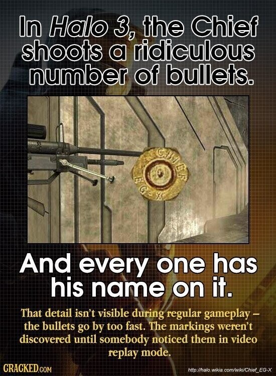 In Halo 3, the Chief shoots a ridiculous number of bullets. GIVER G And every one has his name on it. That detail isn't visible during regular gameplay - the bullets go by too fast. The markings weren't discovered until somebody noticed them in video replay mode. CRACKED.COM http ://halo wikin .com/wiki/Chief_EG-X