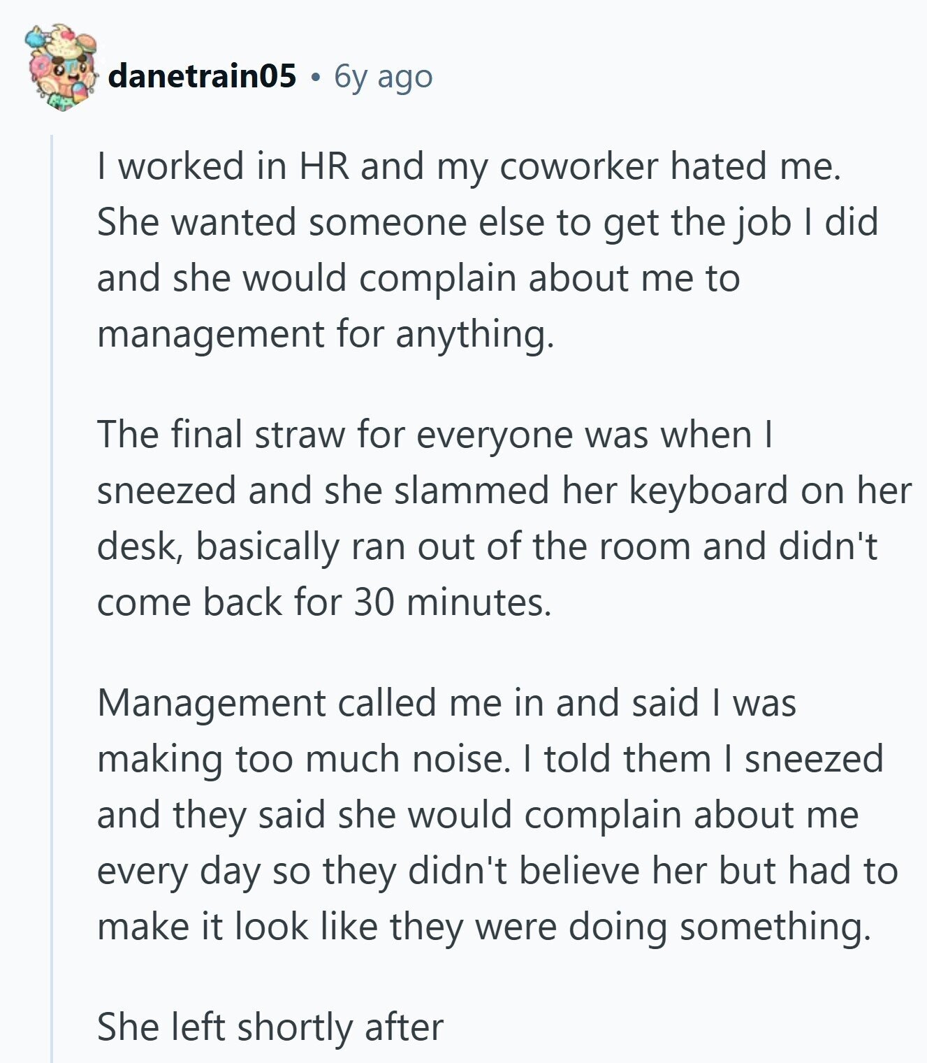 danetrain05 6y ago I worked in HR and my coworker hated me. She wanted someone else to get the job I did and she would complain about me to management for anything. The final straw for everyone was when I sneezed and she slammed her keyboard on her desk, basically ran out of the room and didn't come back for 30 minutes. Management called me in and said I was making too much noise. I told them I sneezed and they said she would complain about me every day so they didn't believe her but had to make it look 