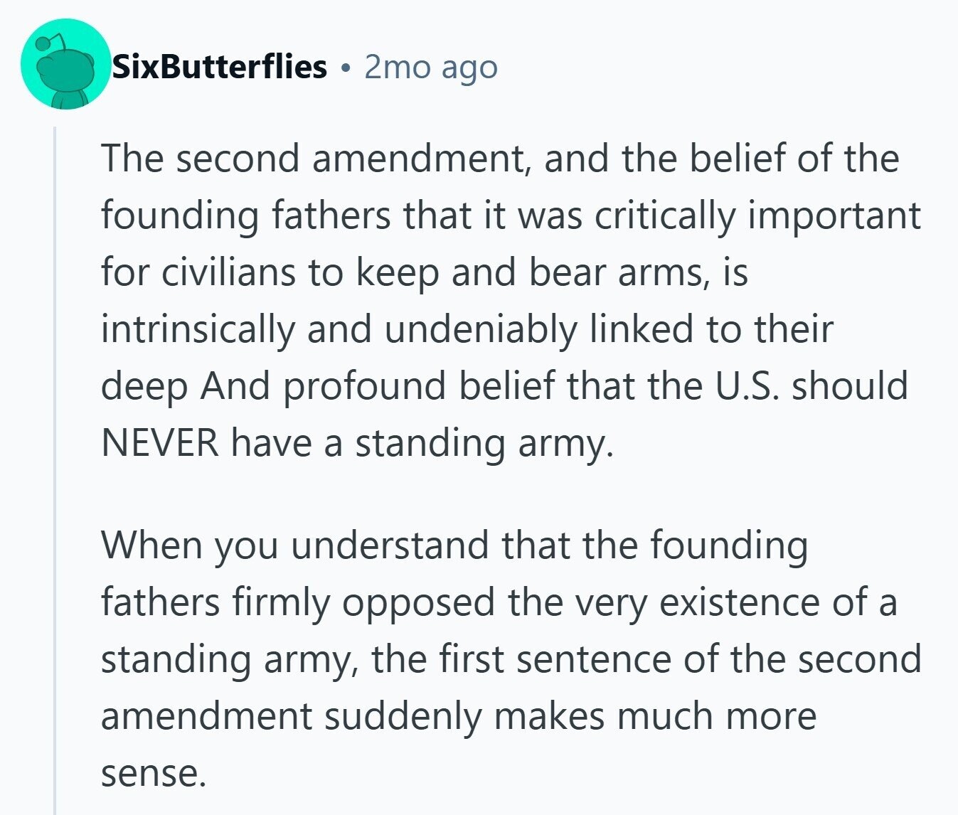 SixButterflies 2mo ago The second amendment, and the belief of the founding fathers that it was critically important for civilians to keep and bear arms, is intrinsically and undeniably linked to their deep And profound belief that the U.S. should NEVER have a standing army. When you understand that the founding fathers firmly opposed the very existence of a standing army, the first sentence of the second amendment suddenly makes much more sense.