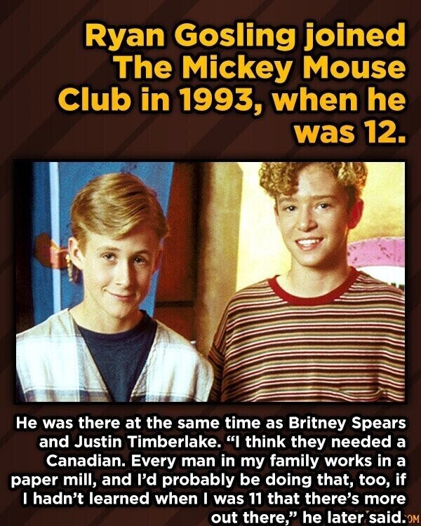 Ryan Gosling joined The Mickey Mouse Club in 1993, when he was 12. Не was there at the same time as Britney Spears and Justin Timberlake. I think they needed a Canadian. Every man in my family works in a paper mill, and I'd probably be doing that, too, if I hadn't learned when I was 11 that there's more out there, he later said.0M