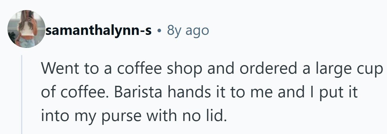 Isamanthalynn-s . 8y ago Went to a coffee shop and ordered a large cup of coffee. Barista hands it to me and I put it into my purse with no lid. 
