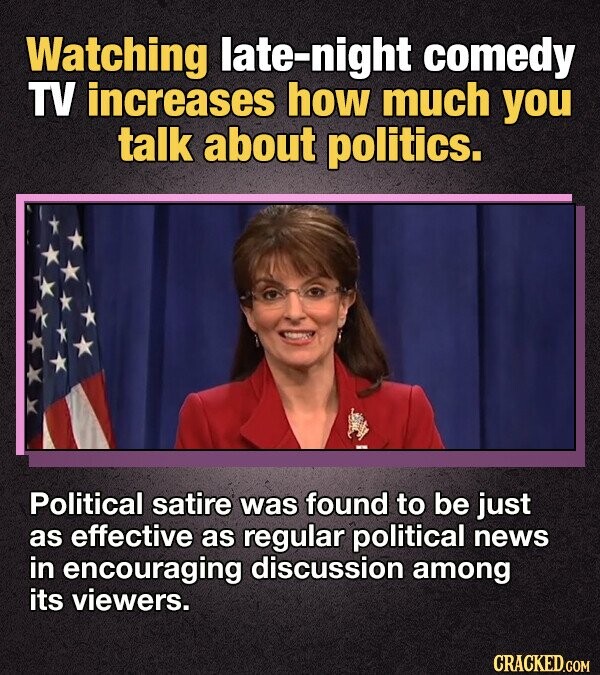 Watching late-night comedy TV increases how much you talk about politics. Political satire was found to be just as effective as regular political news in encouraging discussion among its viewers. CRACKED.COM