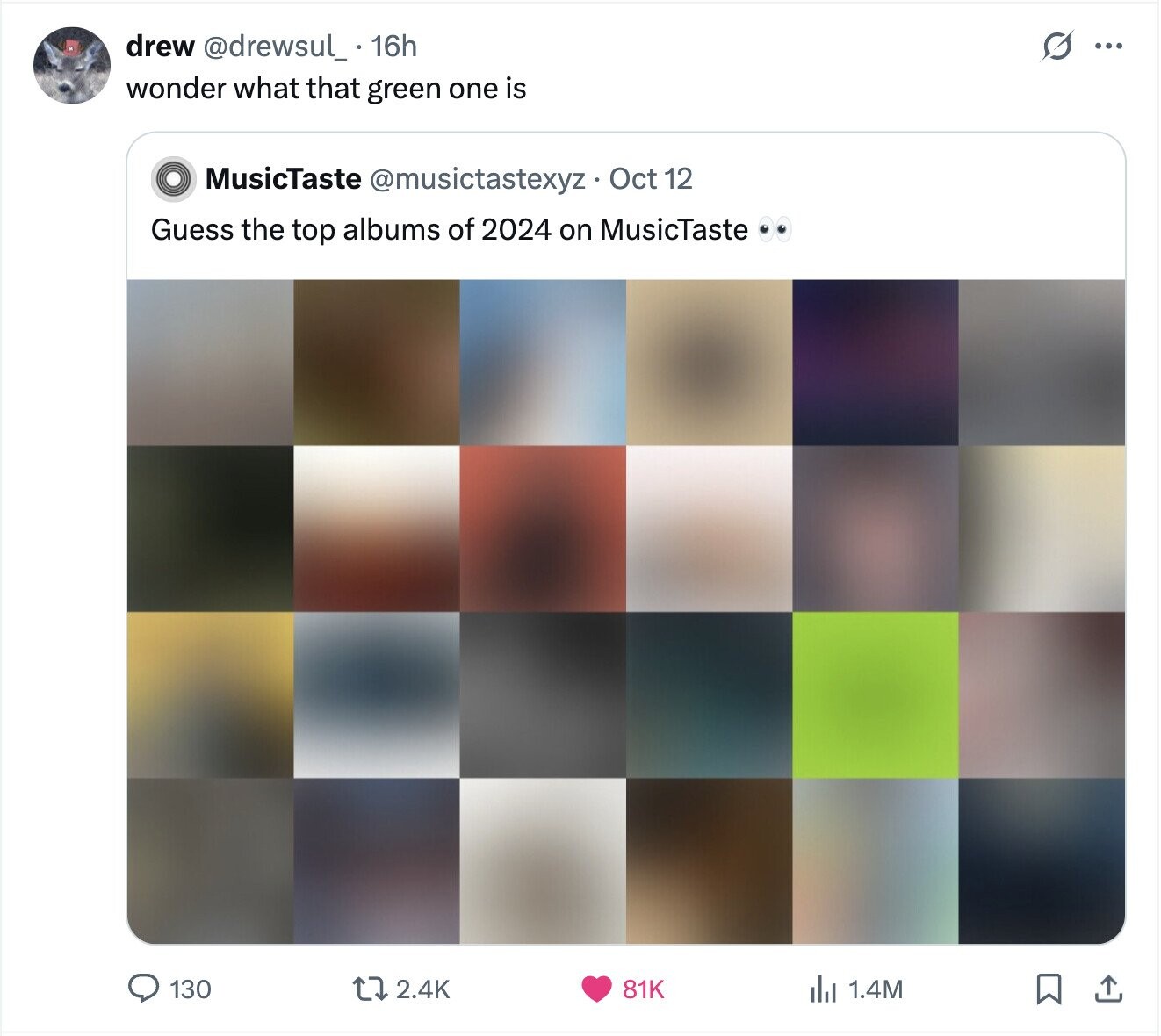 s ... drew @drewsul_ 16h wonder what that green one is MusicTaste @musictastexyz Oct 12 Guess the top albums of 2024 on MusicTaste 2.4K 130 81K del 1.4M 