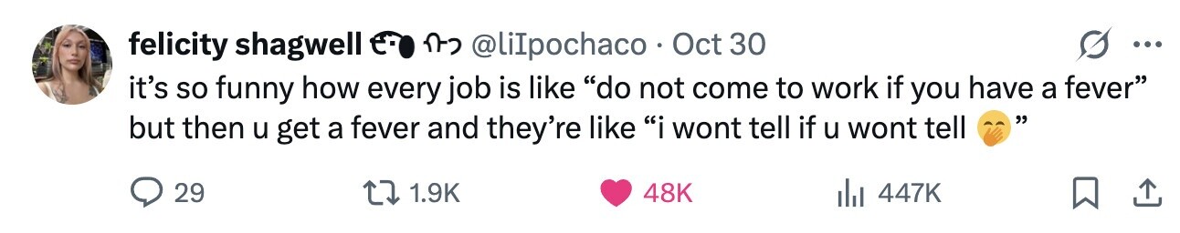 felicity shagwell n-2 @liIpochaco Oct 30 ... it's so funny how every job is like do not come to work if you have a fever but then u get a fever and they're like i wont tell if u wont tell 29 1.9K 48K 447K