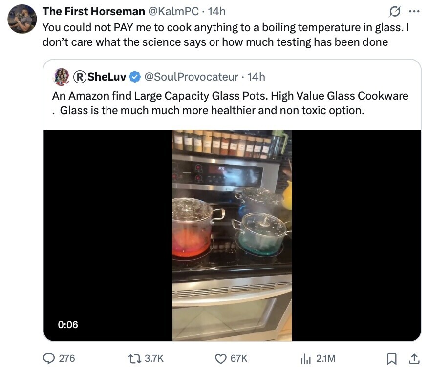 The First Horseman @KalmPC 14h S ... You could not PAY me to cook anything to a boiling temperature in glass. don't care what the science says or how much testing has been done SheLuv R @SoulProvocateur 14h An Amazon find Large Capacity Glass Pots. High Value Glass Cookware Glass is the much much more healthier and non toxic option. EX 0:06 276 3.7K 67K del 2.1M 