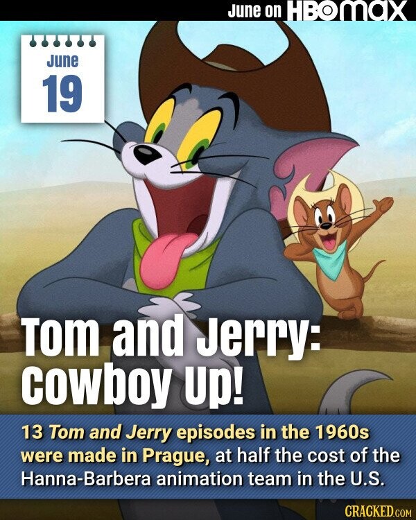 June on HBOMAX June 19 Tom and Jerry: cowboy Up! 13 Tom and Jerry episodes in the 1960s were made in Prague, at half the cost of the Hanna-Barbera animation team in the U.S. CRACKED.COM