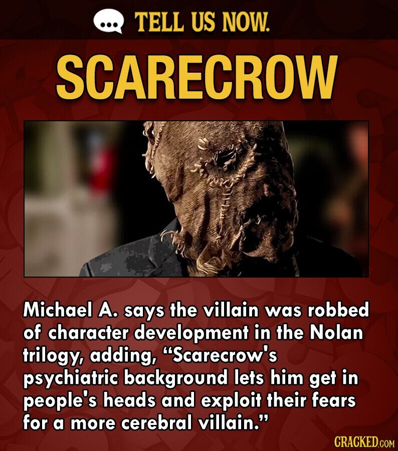 ... TELL US NOW. SCARECROW Michael А. says the villain was robbed of character development in the Nolan trilogy, adding, Scarecrow's psychiatric background lets him get in people's heads and exploit their fears for a more cerebral villain. CRACKED.COM